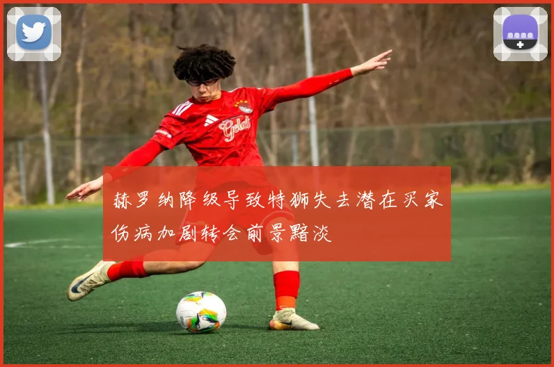 赫罗纳降级导致特狮失去潜在买家伤病加剧转会前景黯淡