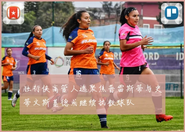 独行侠高管人选聚焦普雷斯蒂与史蒂文斯基德或继续执教球队