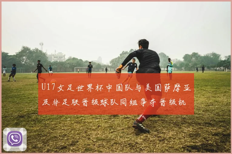 U17女足世界杯中国队与美国萨摩亚及非足联晋级球队同组争夺晋级机会