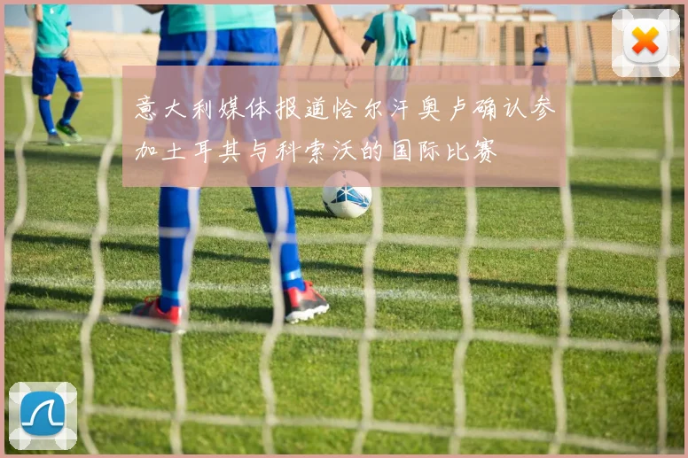 意大利媒体报道恰尔汗奥卢确认参加土耳其与科索沃的国际比赛