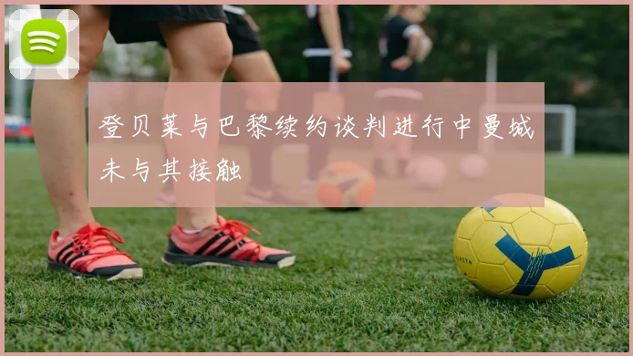 登贝莱与巴黎续约谈判进行中曼城未与其接触