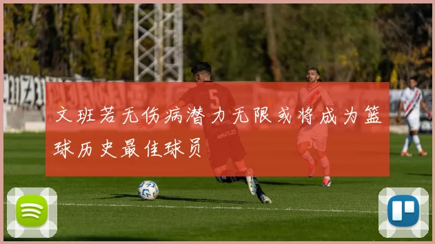 文班若无伤病潜力无限或将成为篮球历史最佳球员
