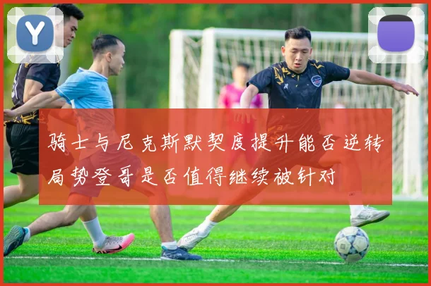 骑士与尼克斯默契度提升能否逆转局势登哥是否值得继续被针对