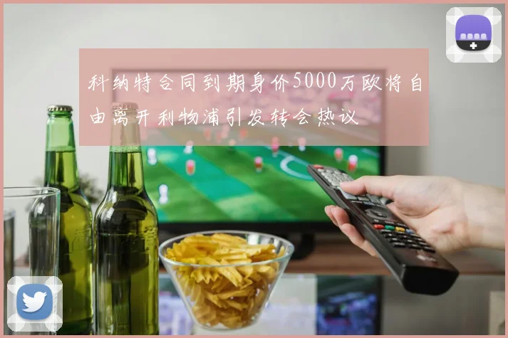 科纳特合同到期身价5000万欧将自由离开利物浦引发转会热议