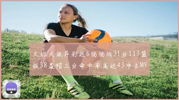文班大放异彩近6场场均31分117篮板38盖帽三分命中率高达43冲击MVP荣誉