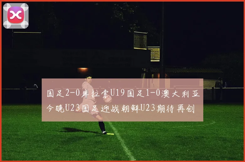 国足2-0库拉索U19国足1-0澳大利亚今晚U23国足迎战朝鲜U23期待再创佳绩