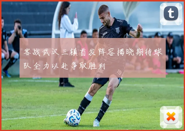 客战武汉三镇首发阵容揭晓期待球队全力以赴争取胜利