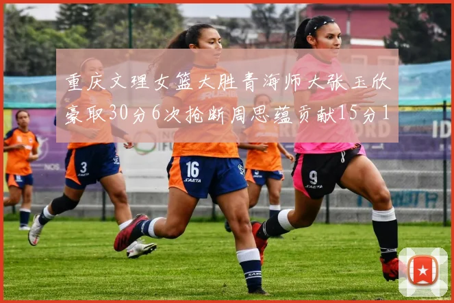 重庆文理女篮大胜青海师大张玉欣豪取30分6次抢断周思蕴贡献15分14篮板10助攻