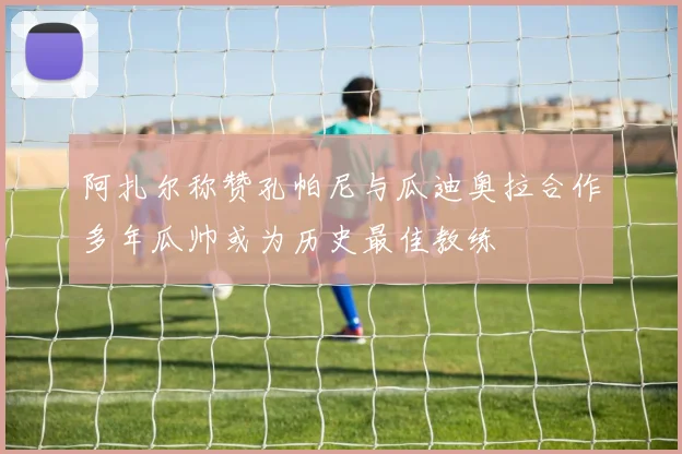 阿扎尔称赞孔帕尼与瓜迪奥拉合作多年瓜帅或为历史最佳教练
