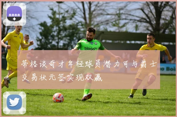 蒂格谈奇才年轻球员潜力可与爵士交易状元签实现双赢