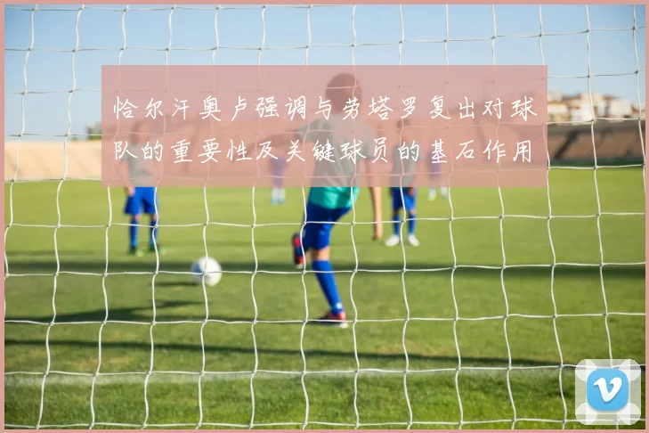 恰尔汗奥卢强调与劳塔罗复出对球队的重要性及关键球员的基石作用