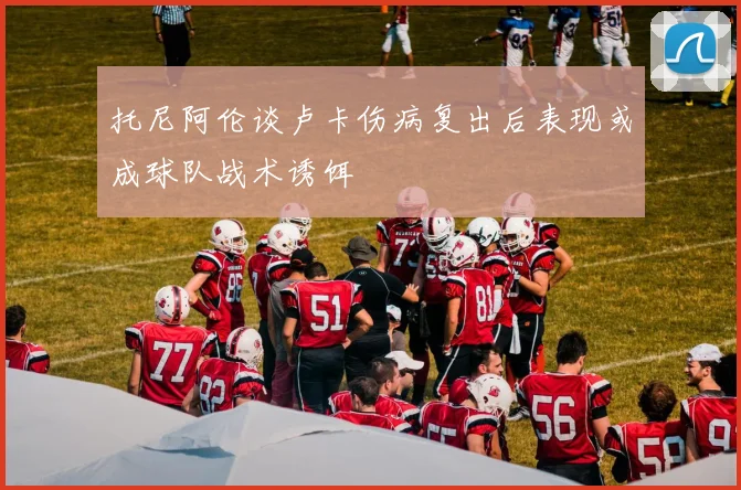 托尼阿伦谈卢卡伤病复出后表现或成球队战术诱饵