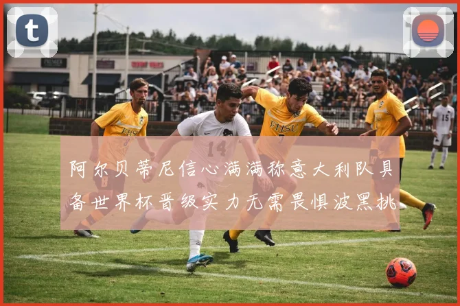 阿尔贝蒂尼信心满满称意大利队具备世界杯晋级实力无需畏惧波黑挑战