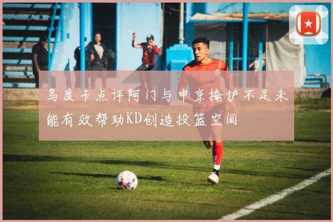 乌度卡点评阿门与申京掩护不足未能有效帮助KD创造投篮空间