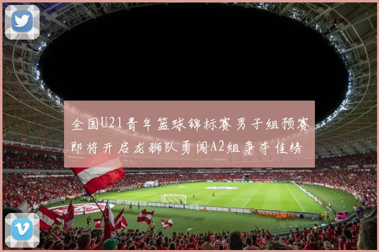 全国U21青年篮球锦标赛男子组预赛即将开启龙狮队勇闯A2组争夺佳绩