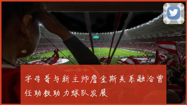 字母哥与新主帅詹金斯关系融洽曾任助教助力球队发展