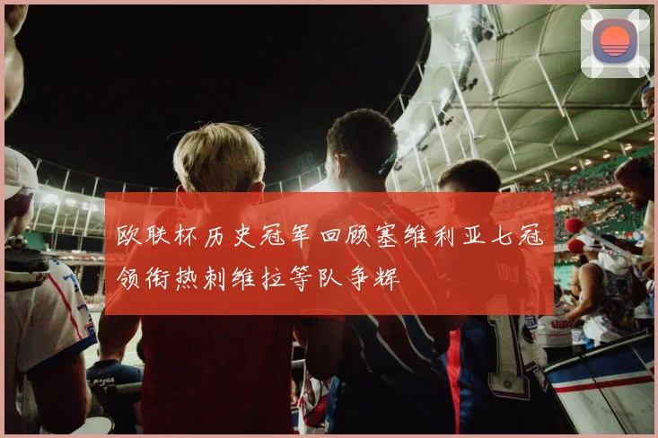 欧联杯历史冠军回顾塞维利亚七冠领衔热刺维拉等队争辉